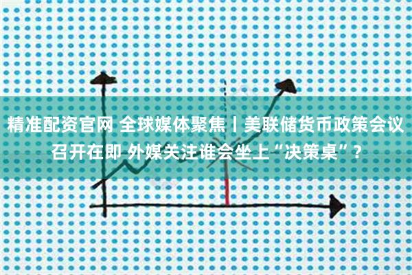 精准配资官网 全球媒体聚焦丨美联储货币政策会议召开在即 外媒关注谁会坐上“决策桌”？