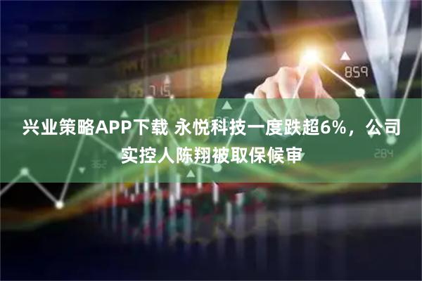 兴业策略APP下载 永悦科技一度跌超6%,公司实控人陈翔被取保候审