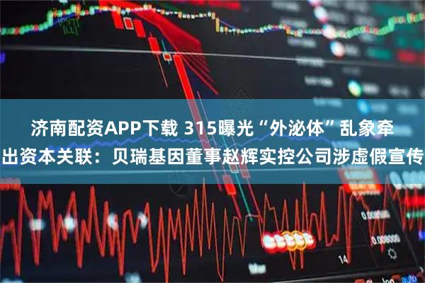 济南配资APP下载 315曝光“外泌体”乱象牵出资本关联：贝瑞基因董事赵辉实控公司涉虚假宣传