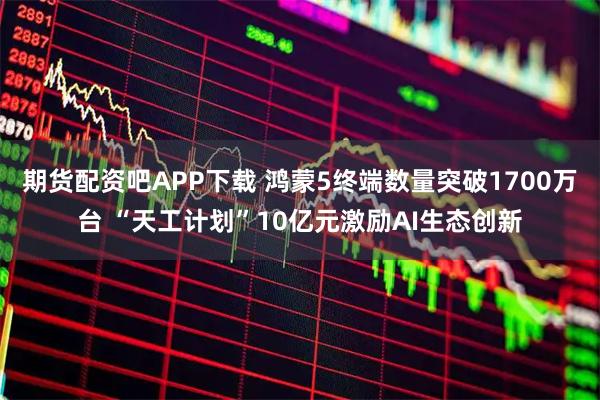 期货配资吧APP下载 鸿蒙5终端数量突破1700万台 “天工计划”10亿元激励AI生态创新