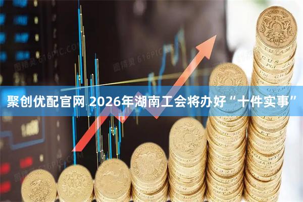 聚创优配官网 2026年湖南工会将办好“十件实事”