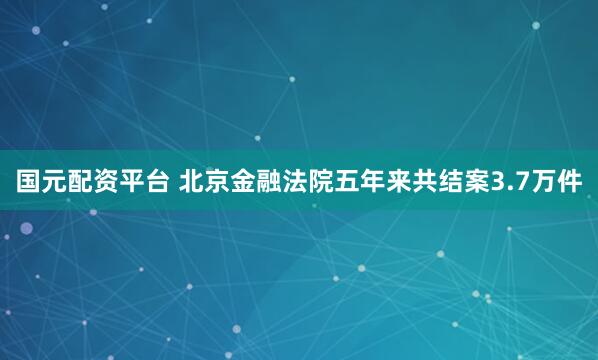 国元配资平台 北京金融法院五年来共结案3.7万件