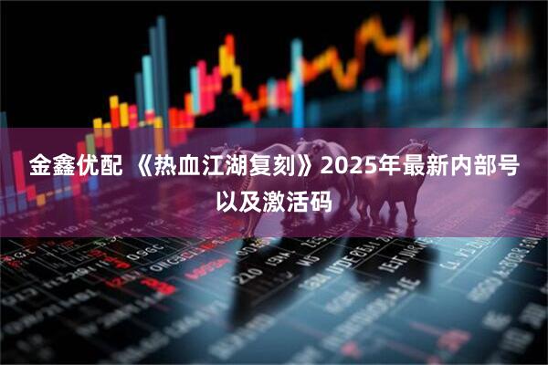 金鑫优配 《热血江湖复刻》2025年最新内部号以及激活码