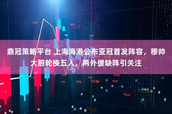鼎冠策略平台 上海海港公布亚冠首发阵容,穆帅大胆轮换五人,两外援缺阵引关注
