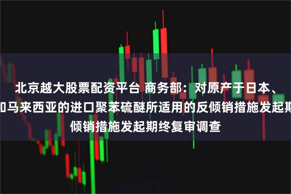 北京越大股票配资平台 商务部：对原产于日本、美国、韩国和马来西亚的进口聚苯硫醚所适用的反倾销措施发起期终复审调查