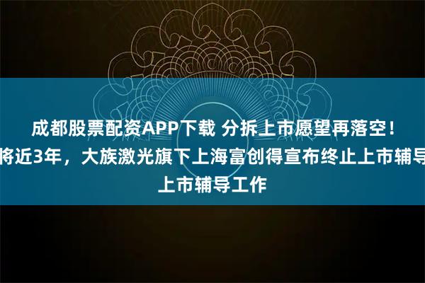 成都股票配资APP下载 分拆上市愿望再落空！历时将近3年，大族激光旗下上海富创得宣布终止上市辅导工作