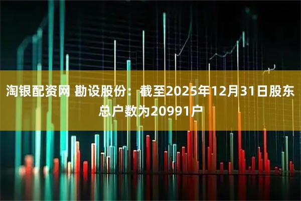 淘银配资网 勘设股份：截至2025年12月31日股东总户数为20991户