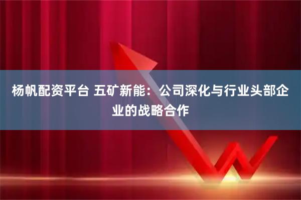 杨帆配资平台 五矿新能：公司深化与行业头部企业的战略合作