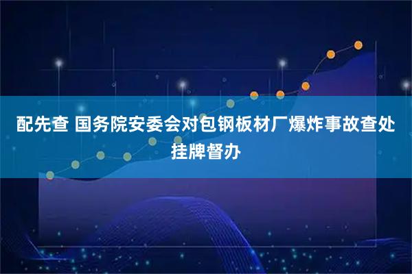 配先查 国务院安委会对包钢板材厂爆炸事故查处挂牌督办