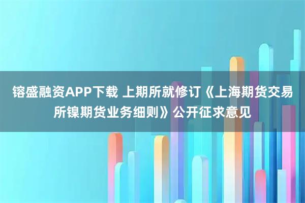 镕盛融资APP下载 上期所就修订《上海期货交易所镍期货业务细则》公开征求意见