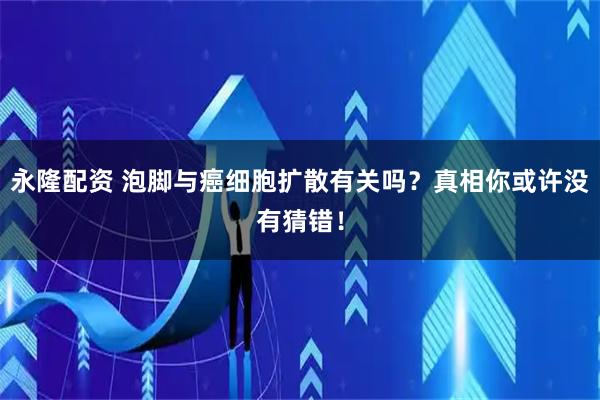 永隆配资 泡脚与癌细胞扩散有关吗？真相你或许没有猜错！