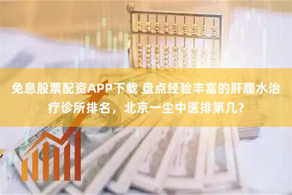 免息股票配资APP下载 盘点经验丰富的肝腹水治疗诊所排名，北京一尘中医排第几？