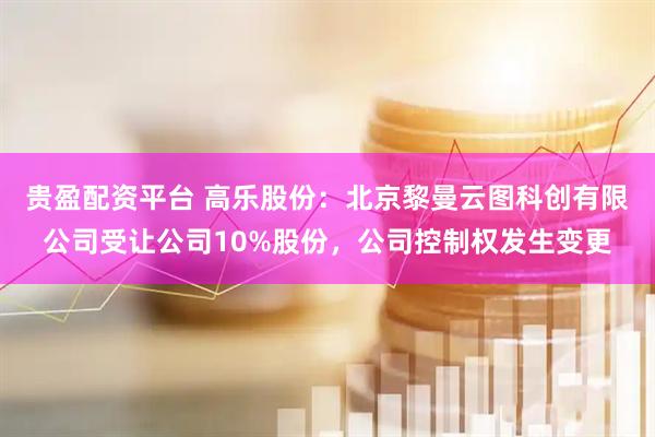 贵盈配资平台 高乐股份：北京黎曼云图科创有限公司受让公司10%股份，公司控制权发生变更