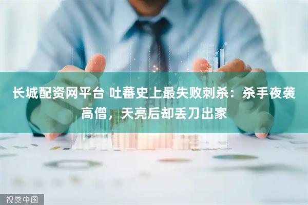 长城配资网平台 吐蕃史上最失败刺杀：杀手夜袭高僧，天亮后却丢刀出家