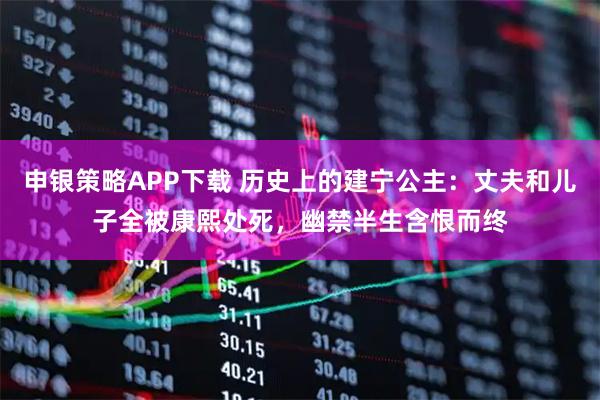 申银策略APP下载 历史上的建宁公主：丈夫和儿子全被康熙处死，幽禁半生含恨而终