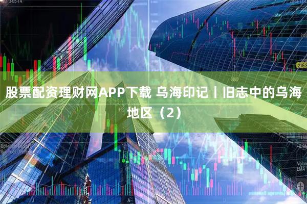 股票配资理财网APP下载 乌海印记丨旧志中的乌海地区（2）